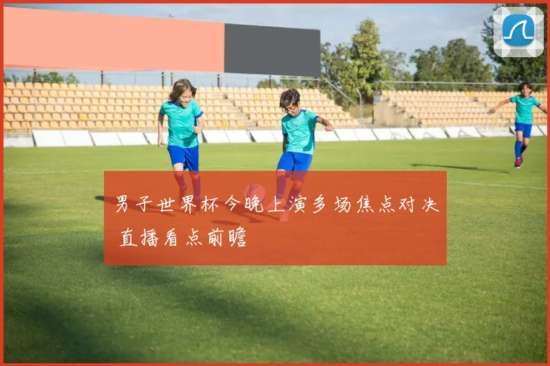 男子世界杯今晚上演多场焦点对决 直播看点前瞻