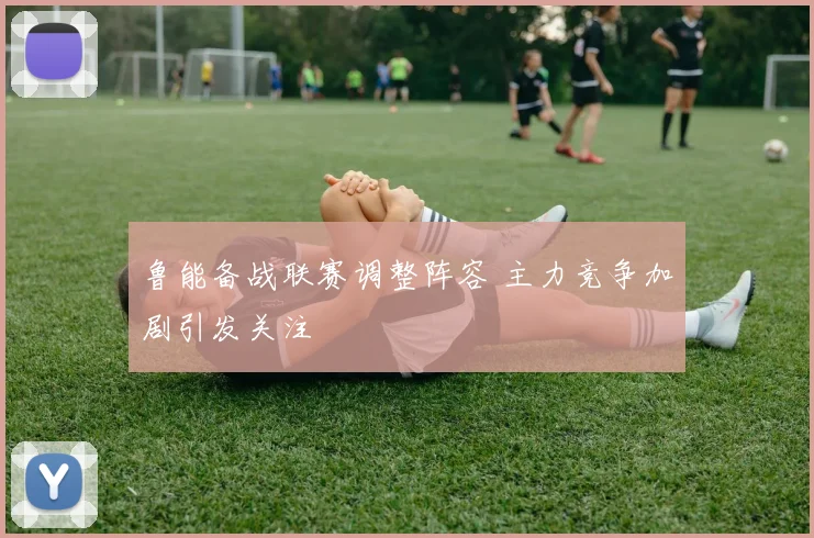 鲁能备战联赛调整阵容 主力竞争加剧引发关注