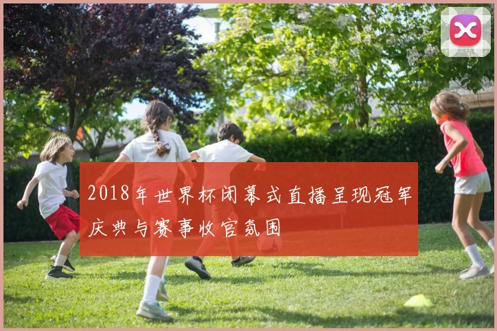 2018年世界杯闭幕式直播呈现冠军庆典与赛事收官氛围