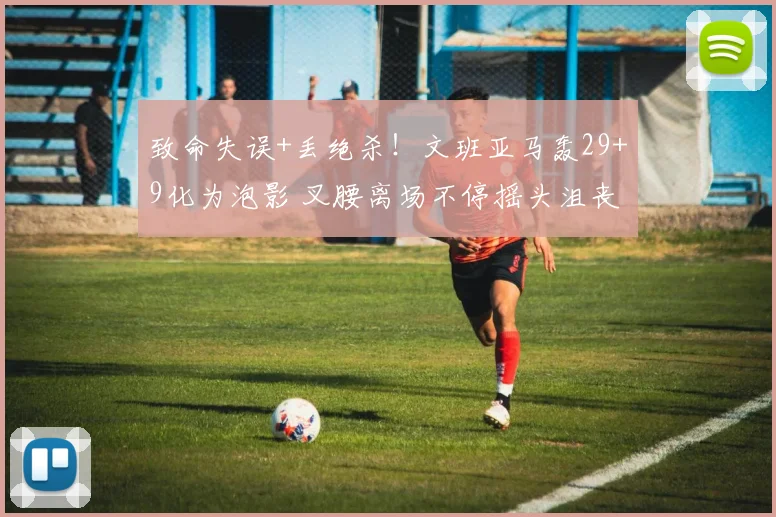 致命失误+丢绝杀!文班亚马轰29+9化为泡影 叉腰离场不停摇头沮丧