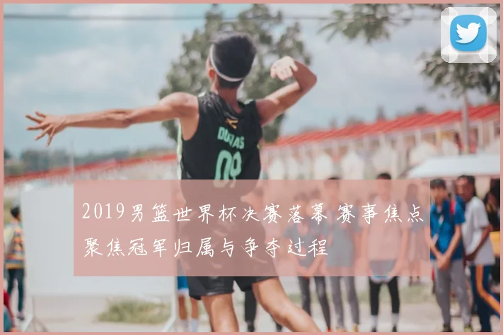 2019男篮世界杯决赛落幕 赛事焦点聚焦冠军归属与争夺过程