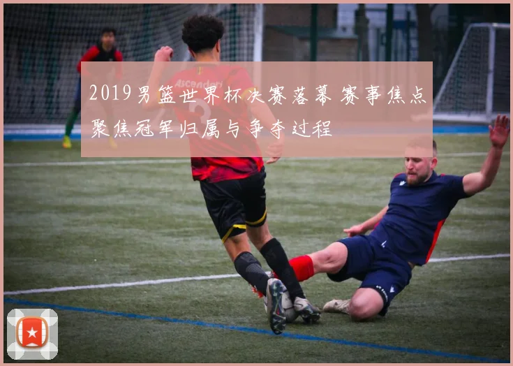 2019男篮世界杯决赛落幕 赛事焦点聚焦冠军归属与争夺过程