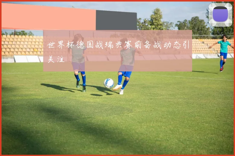 世界杯德国战瑞典赛前备战动态引关注