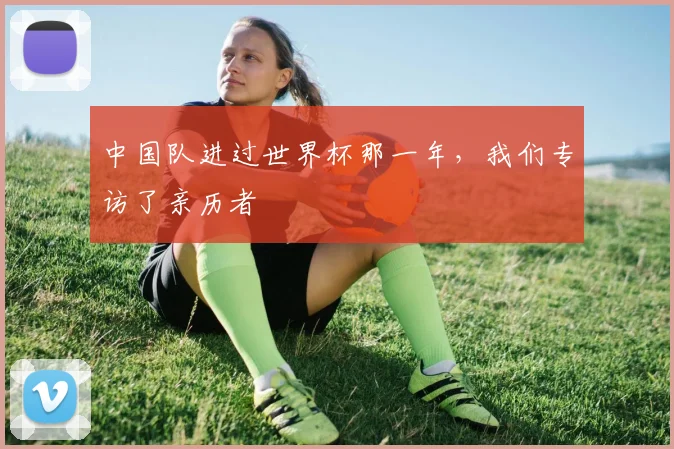 中国队进过世界杯那一年,我们专访了亲历者