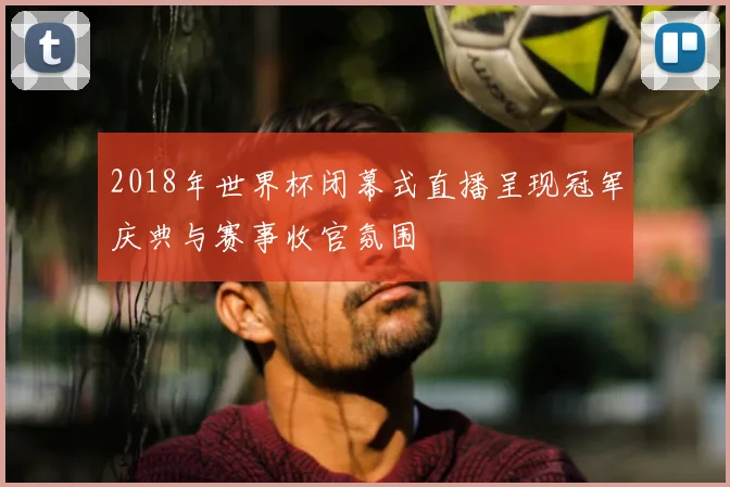 2018年世界杯闭幕式直播呈现冠军庆典与赛事收官氛围