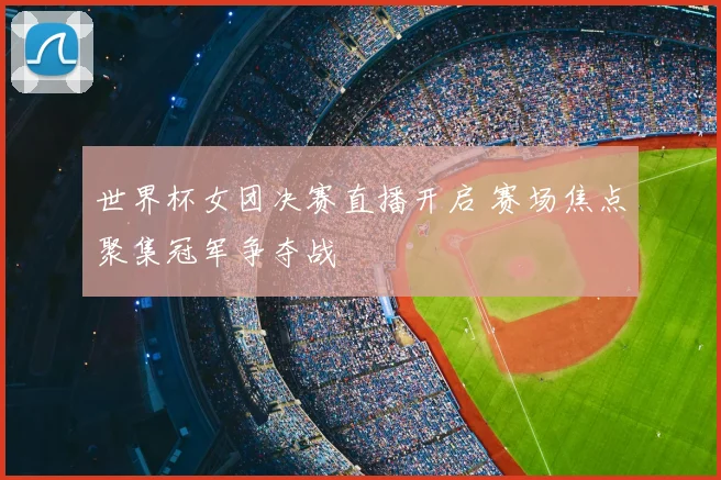 世界杯女团决赛直播开启 赛场焦点聚集冠军争夺战