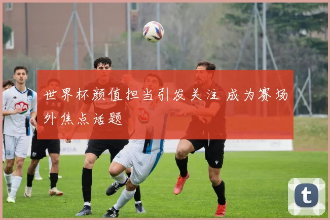 世界杯颜值担当引发关注 成为赛场外焦点话题
