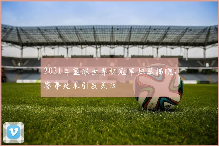 2021年篮球世界杯冠军归属揭晓,赛事结果引发关注