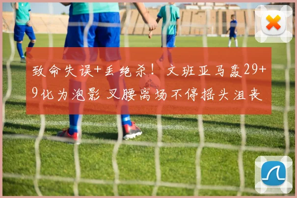 致命失误+丢绝杀!文班亚马轰29+9化为泡影 叉腰离场不停摇头沮丧