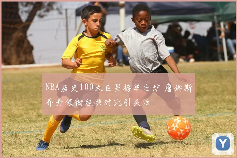 NBA历史100大巨星榜单出炉 詹姆斯乔丹领衔经典对比引关注