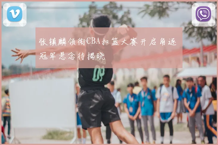 张镇麟领衔CBA扣篮大赛开启角逐 冠军悬念待揭晓