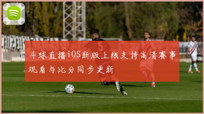 斗球直播iOS新版上线支持高清赛事观看与比分同步更新