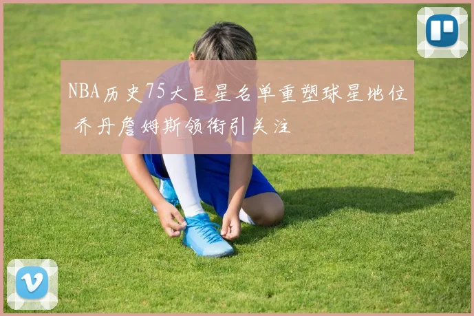 NBA历史75大巨星名单重塑球星地位 乔丹詹姆斯领衔引关注