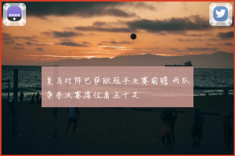 皇马对阵巴萨欧冠半决赛前瞻 两队争夺决赛席位看点十足