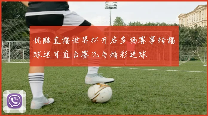优酷直播世界杯开启多场赛事转播球迷可直击赛况与精彩进球