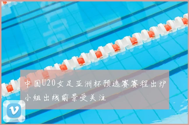 中国U20女足亚洲杯预选赛赛程出炉小组出线前景受关注