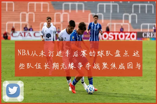 NBA从未打进季后赛的球队盘点 这些队伍长期无缘争夺战聚焦成因与困境