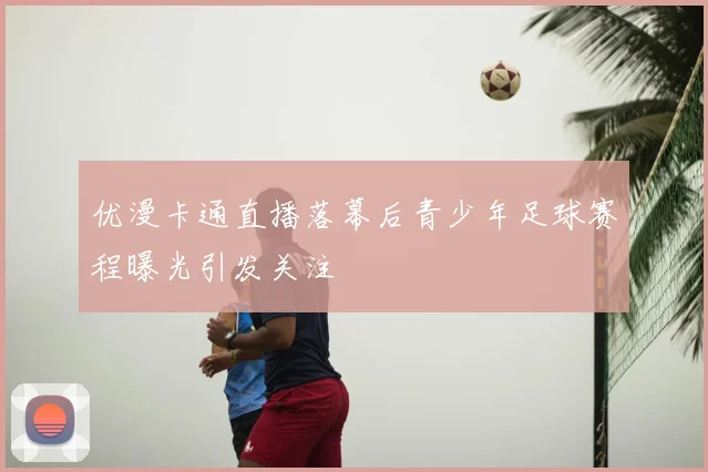 优漫卡通直播落幕后青少年足球赛程曝光引发关注