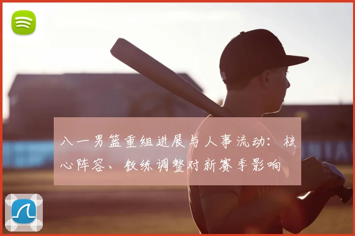 八一男篮重组进展与人事流动:核心阵容、教练调整对新赛季影响