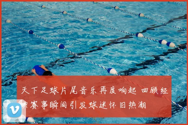 天下足球片尾音乐再度响起 回顾经典赛事瞬间引发球迷怀旧热潮