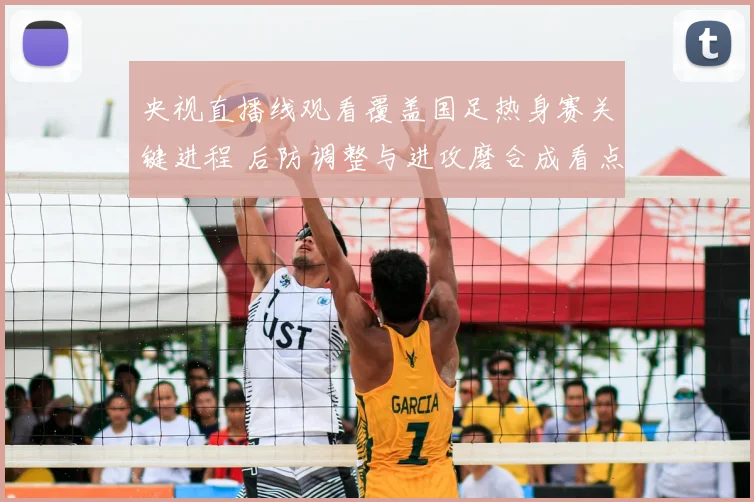 央视直播线观看覆盖国足热身赛关键进程 后防调整与进攻磨合成看点