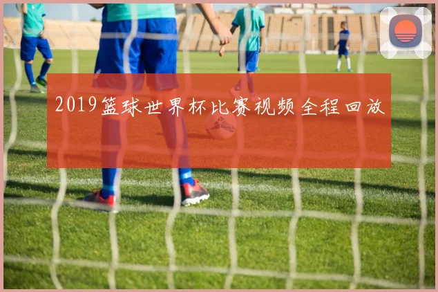 2019篮球世界杯比赛视频全程回放