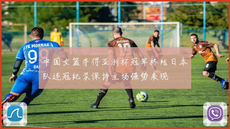 中国女篮夺得亚洲杯冠军终结日本队连冠纪录保持主场强势表现