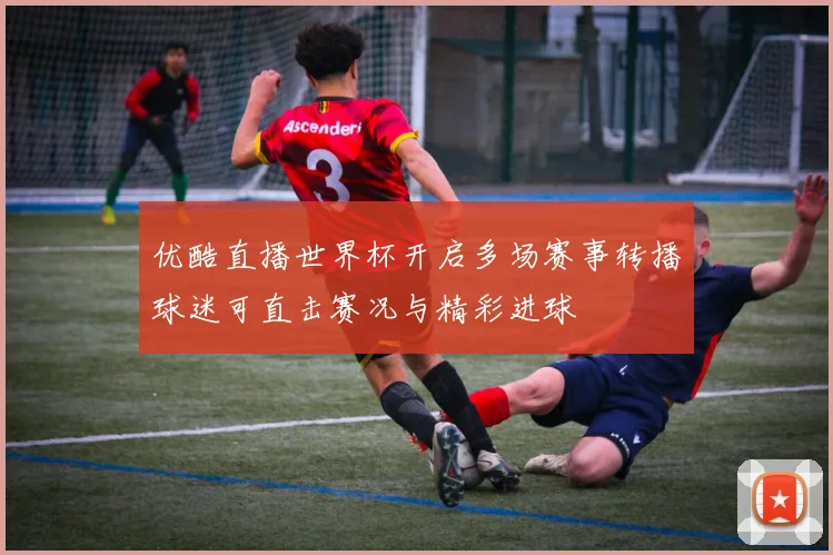 优酷直播世界杯开启多场赛事转播球迷可直击赛况与精彩进球