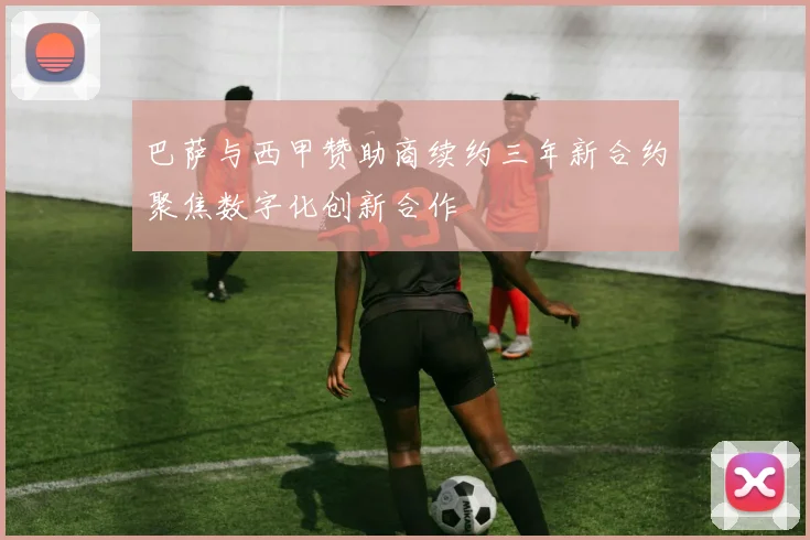 巴萨与西甲赞助商续约三年新合约聚焦数字化创新合作