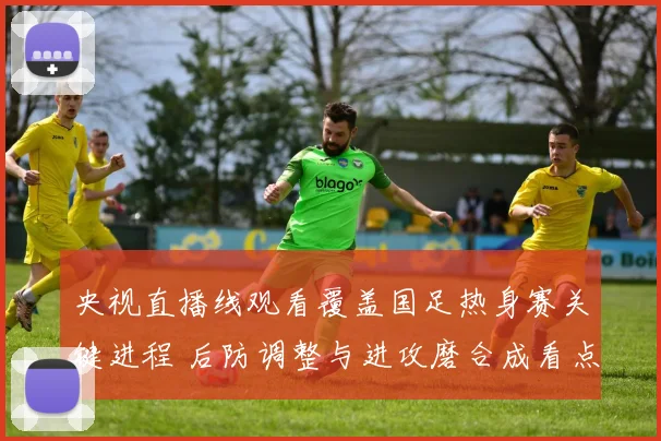 央视直播线观看覆盖国足热身赛关键进程 后防调整与进攻磨合成看点