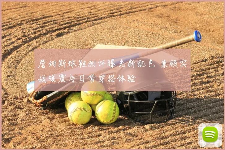 詹姆斯球鞋测评曝光新配色 兼顾实战缓震与日常穿搭体验