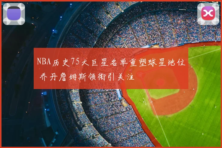 NBA历史75大巨星名单重塑球星地位 乔丹詹姆斯领衔引关注