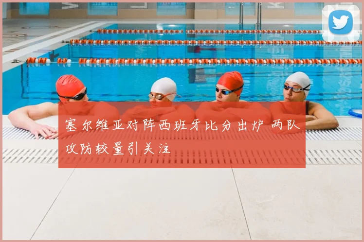 塞尔维亚对阵西班牙比分出炉 两队攻防较量引关注