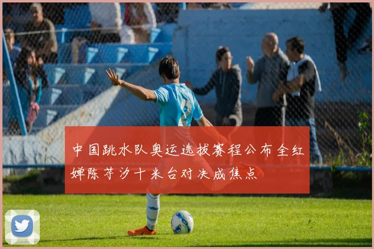 中国跳水队奥运选拔赛程公布全红婵陈芋汐十米台对决成焦点