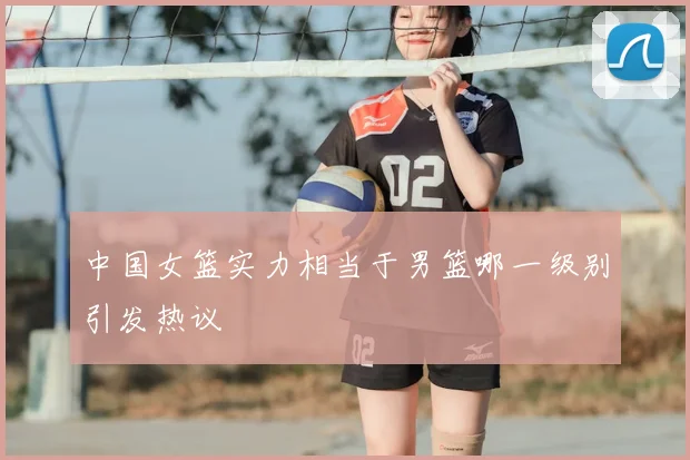 中国女篮实力相当于男篮哪一级别引发热议
