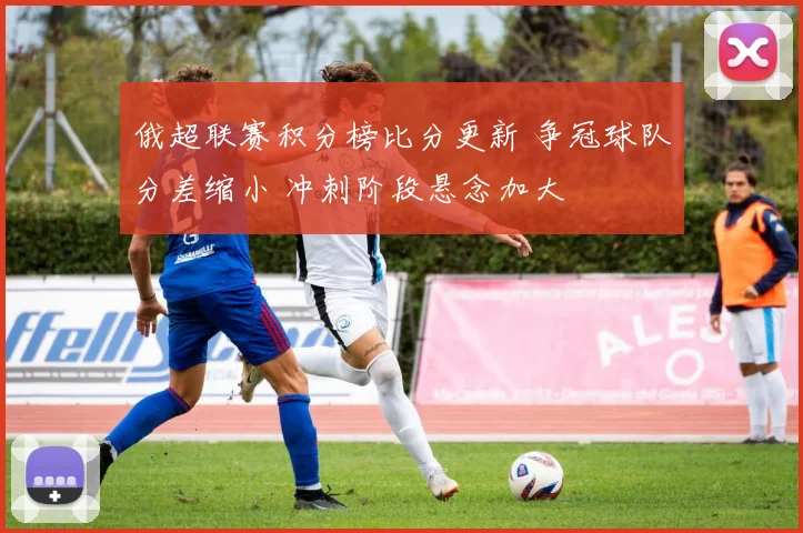 俄超联赛积分榜比分更新 争冠球队分差缩小 冲刺阶段悬念加大