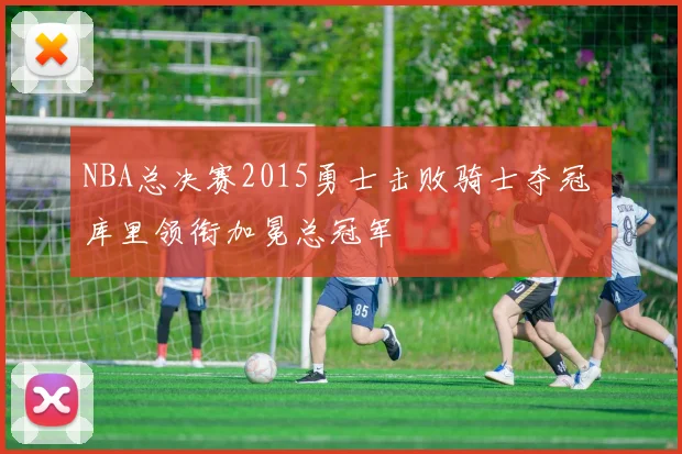 NBA总决赛2015勇士击败骑士夺冠 库里领衔加冕总冠军