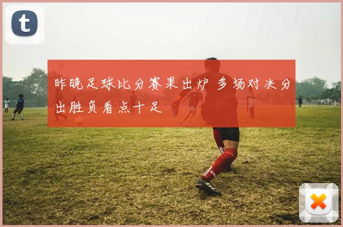 昨晚足球比分赛果出炉 多场对决分出胜负看点十足