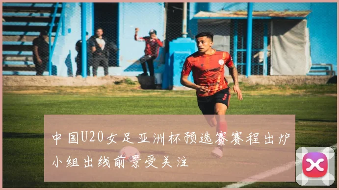 中国U20女足亚洲杯预选赛赛程出炉小组出线前景受关注