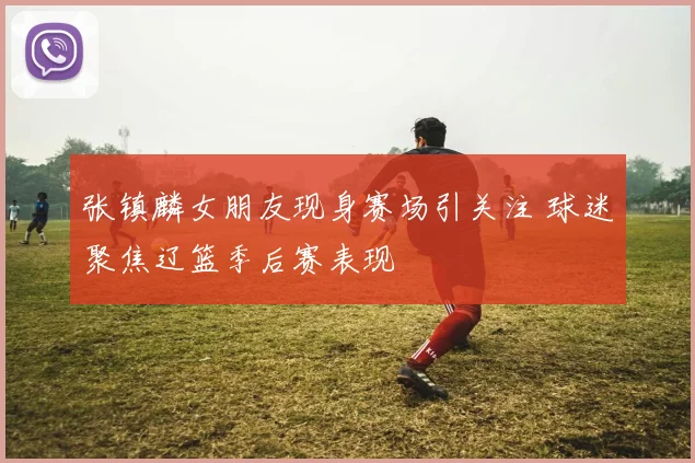 张镇麟女朋友现身赛场引关注 球迷聚焦辽篮季后赛表现