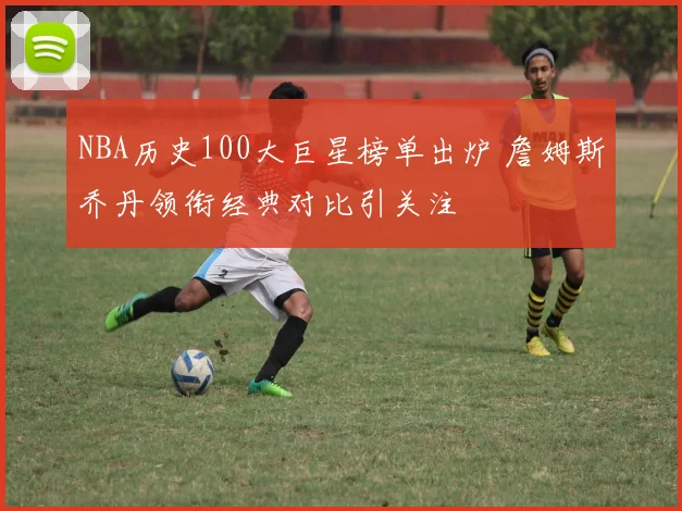 NBA历史100大巨星榜单出炉 詹姆斯乔丹领衔经典对比引关注