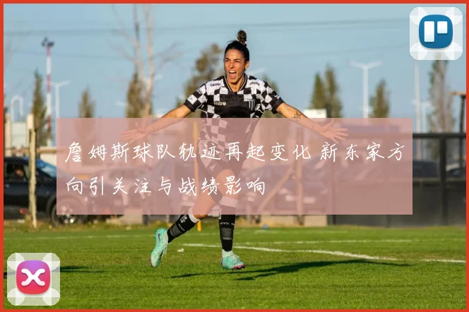 詹姆斯球队轨迹再起变化 新东家方向引关注与战绩影响