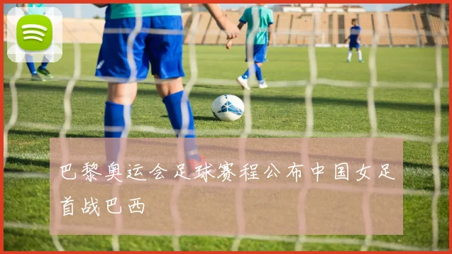 巴黎奥运会足球赛程公布中国女足首战巴西