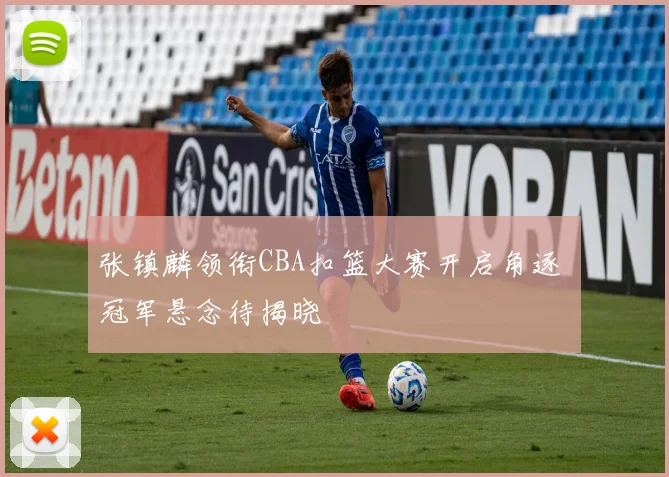 张镇麟领衔CBA扣篮大赛开启角逐 冠军悬念待揭晓